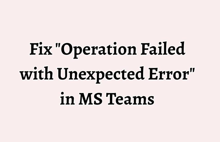 Fix Operation Failed with Unexpected Error in MS Teams